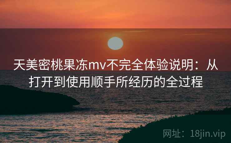 天美密桃果冻mv不完全体验说明:从打开到使用顺手所经历的全过程 天美密桃果冻mv不完全体验说明:从打开到使用顺手所经历的全过程