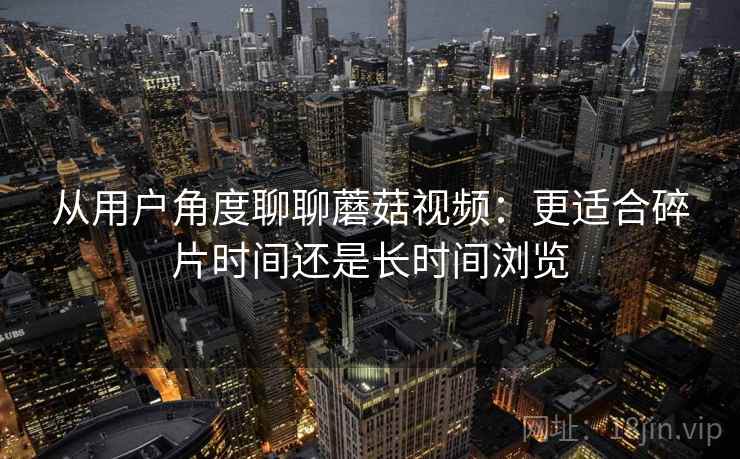 从用户角度聊聊蘑菇视频:更适合碎片时间还是长时间浏览 第2张 从用户角度聊聊蘑菇视频:更适合碎片时间还是长时间浏览 第2张