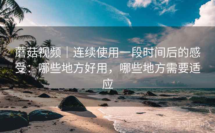 蘑菇视频｜连续使用一段时间后的感受：哪些地方好用，哪些地方需要适应  第2张