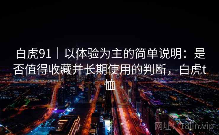 白虎91|以体验为主的简单说明:是否值得收藏并长期使用的判断,白虎t恤 第2张 白虎91|以体验为主的简单说明:是否值得收藏并长期使用的判断,白虎t恤 第2张