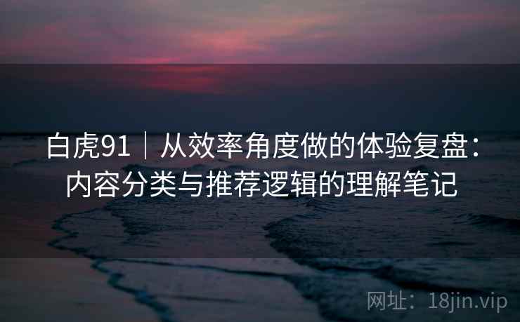 白虎91|从效率角度做的体验复盘:内容分类与推荐逻辑的理解笔记 第2张 白虎91|从效率角度做的体验复盘:内容分类与推荐逻辑的理解笔记 第2张