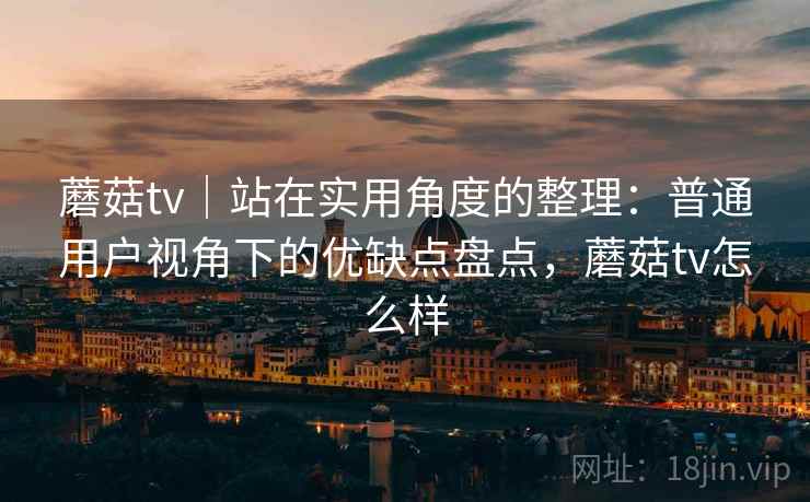 蘑菇tv｜站在实用角度的整理：普通用户视角下的优缺点盘点，蘑菇tv怎么样  第2张