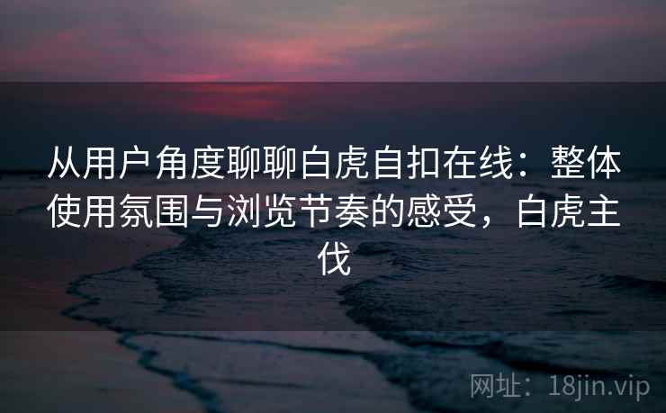 从用户角度聊聊白虎自扣在线：整体使用氛围与浏览节奏的感受，白虎主伐  第2张