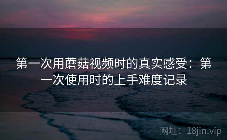 第一次用蘑菇视频时的真实感受：第一次使用时的上手难度记录  第2张