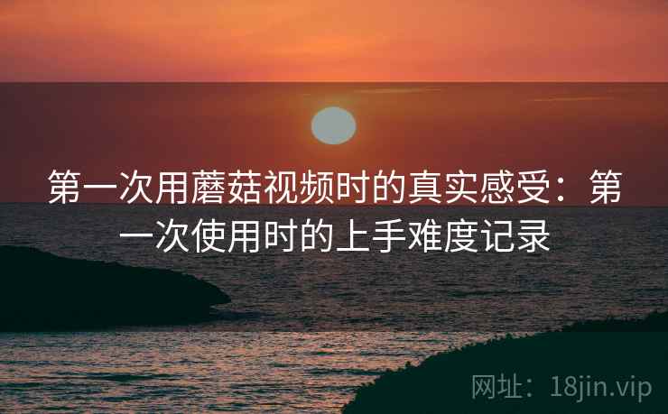 第一次用蘑菇视频时的真实感受：第一次使用时的上手难度记录  第1张