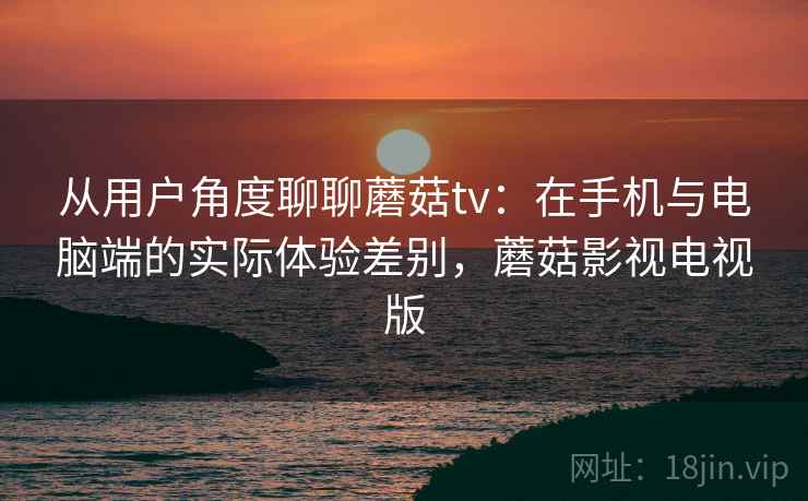 从用户角度聊聊蘑菇tv：在手机与电脑端的实际体验差别，蘑菇影视电视版  第1张