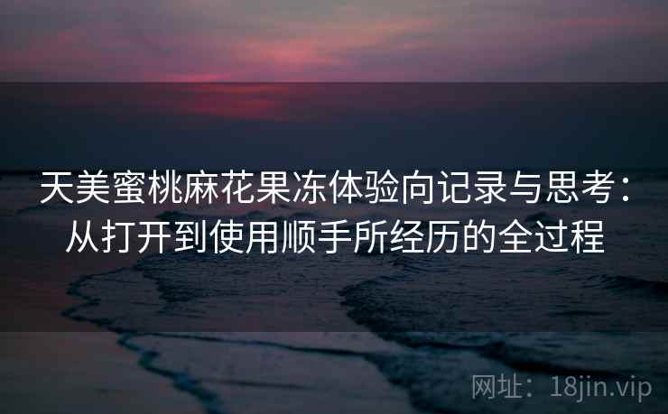 天美蜜桃麻花果冻体验向记录与思考：从打开到使用顺手所经历的全过程  第2张