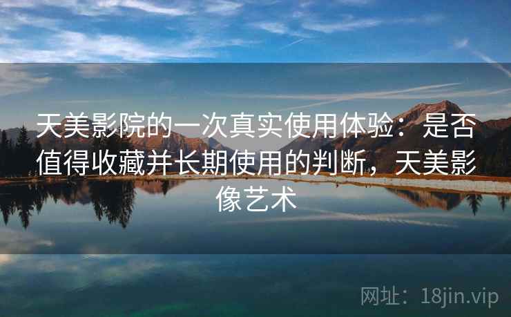 天美影院的一次真实使用体验：是否值得收藏并长期使用的判断，天美影像艺术  第2张