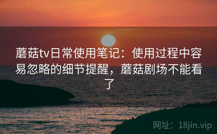 蘑菇tv日常使用笔记：使用过程中容易忽略的细节提醒，蘑菇剧场不能看了  第1张