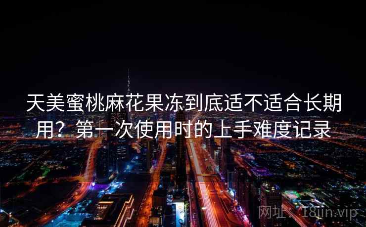 天美蜜桃麻花果冻到底适不适合长期用？第一次使用时的上手难度记录  第1张