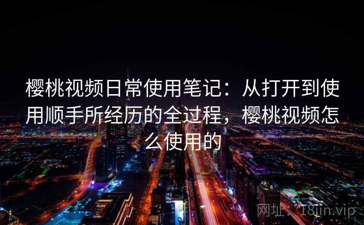 樱桃视频日常使用笔记：从打开到使用顺手所经历的全过程，樱桃视频怎么使用的  第1张