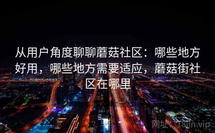 从用户角度聊聊蘑菇社区：哪些地方好用，哪些地方需要适应，蘑菇街社区在哪里  第1张
