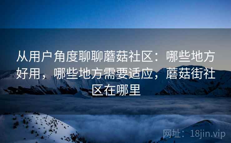 从用户角度聊聊蘑菇社区：哪些地方好用，哪些地方需要适应，蘑菇街社区在哪里  第2张