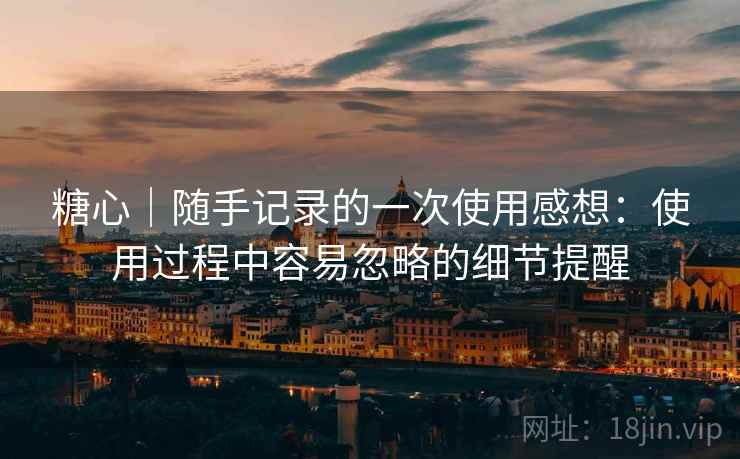 糖心｜随手记录的一次使用感想：使用过程中容易忽略的细节提醒  第1张