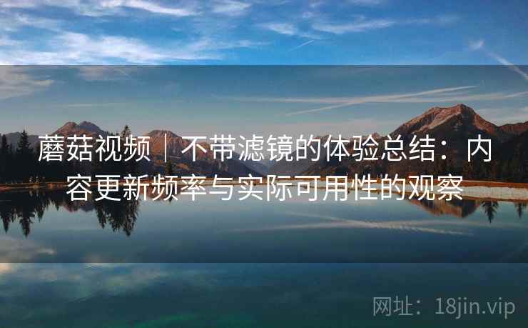 蘑菇视频｜不带滤镜的体验总结：内容更新频率与实际可用性的观察  第1张