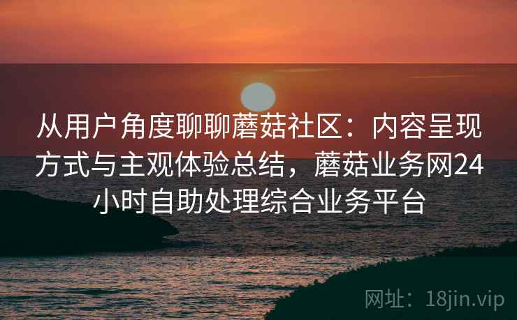 从用户角度聊聊蘑菇社区：内容呈现方式与主观体验总结，蘑菇业务网24小时自助处理综合业务平台