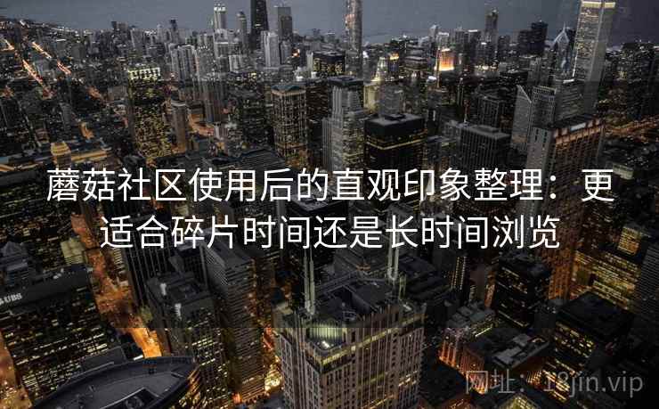 蘑菇社区使用后的直观印象整理:更适合碎片时间还是长时间浏览 第1张 蘑菇社区使用后的直观印象整理:更适合碎片时间还是长时间浏览 第1张