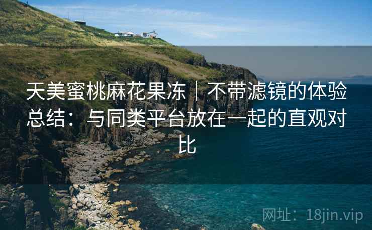 天美蜜桃麻花果冻|不带滤镜的体验总结:与同类平台放在一起的直观对比 第1张 天美蜜桃麻花果冻|不带滤镜的体验总结:与同类平台放在一起的直观对比 第1张