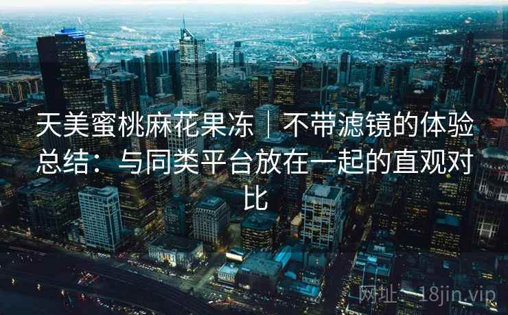 天美蜜桃麻花果冻|不带滤镜的体验总结:与同类平台放在一起的直观对比 第2张 天美蜜桃麻花果冻|不带滤镜的体验总结:与同类平台放在一起的直观对比 第2张