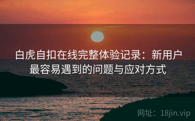 白虎自扣在线完整体验记录:新用户最容易遇到的问题与应对方式 第2张 白虎自扣在线完整体验记录:新用户最容易遇到的问题与应对方式 第2张