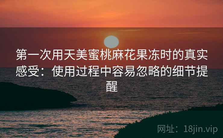 第一次用天美蜜桃麻花果冻时的真实感受:使用过程中容易忽略的细节提醒 第1张 第一次用天美蜜桃麻花果冻时的真实感受:使用过程中容易忽略的细节提醒 第1张