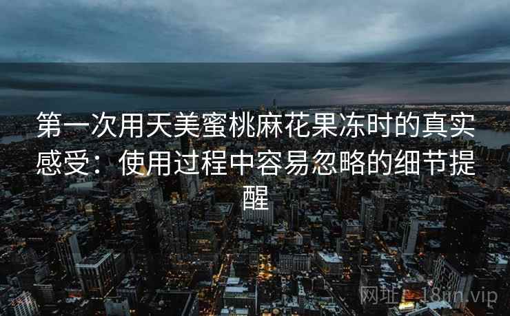 第一次用天美蜜桃麻花果冻时的真实感受:使用过程中容易忽略的细节提醒 第2张 第一次用天美蜜桃麻花果冻时的真实感受:使用过程中容易忽略的细节提醒 第2张