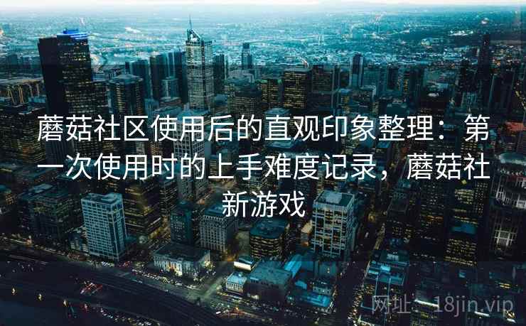 蘑菇社区使用后的直观印象整理：第一次使用时的上手难度记录，蘑菇社新游戏  第1张