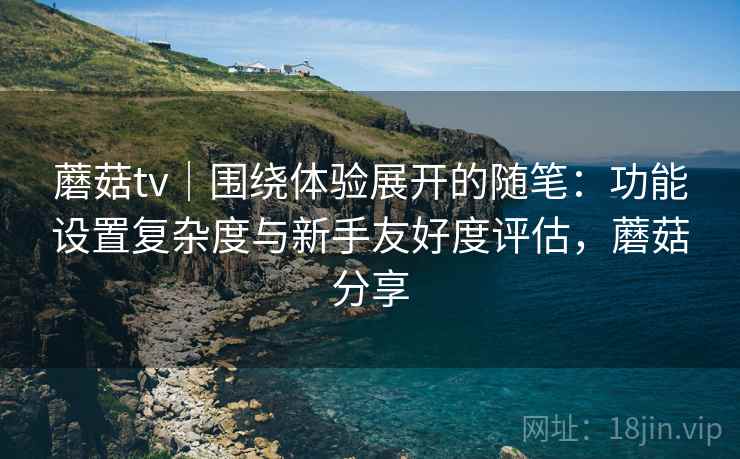 蘑菇tv｜围绕体验展开的随笔：功能设置复杂度与新手友好度评估，蘑菇分享  第2张