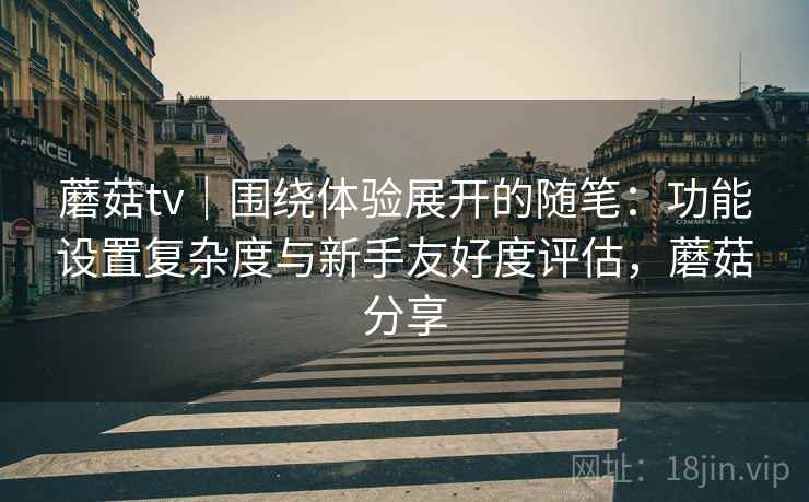 蘑菇tv｜围绕体验展开的随笔：功能设置复杂度与新手友好度评估，蘑菇分享  第1张
