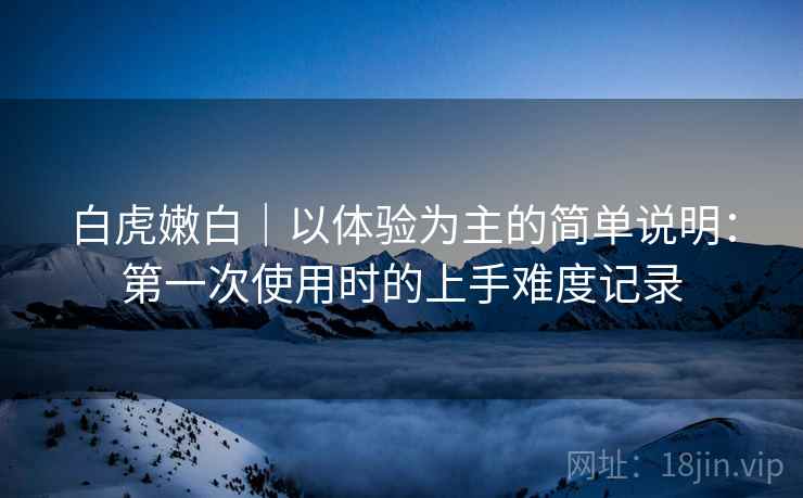 白虎嫩白|以体验为主的简单说明:第一次使用时的上手难度记录 第1张 白虎嫩白|以体验为主的简单说明:第一次使用时的上手难度记录 第1张
