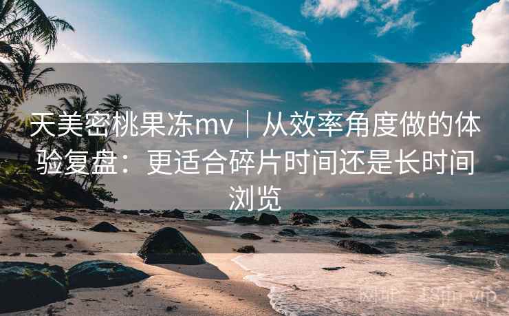 天美密桃果冻mv｜从效率角度做的体验复盘：更适合碎片时间还是长时间浏览  第1张