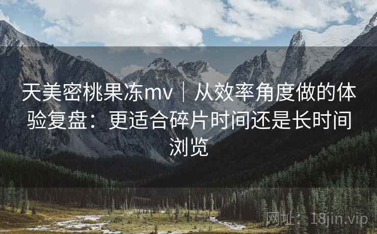 天美密桃果冻mv｜从效率角度做的体验复盘：更适合碎片时间还是长时间浏览  第2张