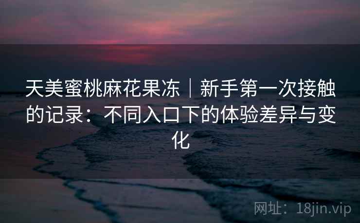 天美蜜桃麻花果冻|新手第一次接触的记录:不同入口下的体验差异与变化 第2张 天美蜜桃麻花果冻|新手第一次接触的记录:不同入口下的体验差异与变化 第2张