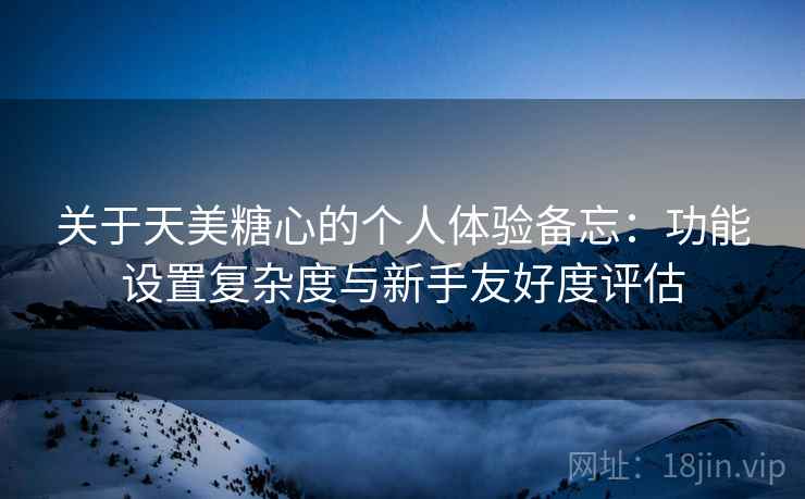 关于天美糖心的个人体验备忘:功能设置复杂度与新手友好度评估 第1张 关于天美糖心的个人体验备忘:功能设置复杂度与新手友好度评估 第1张