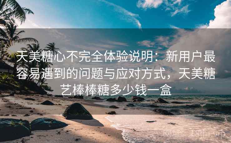 天美糖心不完全体验说明:新用户最容易遇到的问题与应对方式,天美糖艺棒棒糖多少钱一盒 第2张 天美糖心不完全体验说明:新用户最容易遇到的问题与应对方式,天美糖艺棒棒糖多少钱一盒 第2张