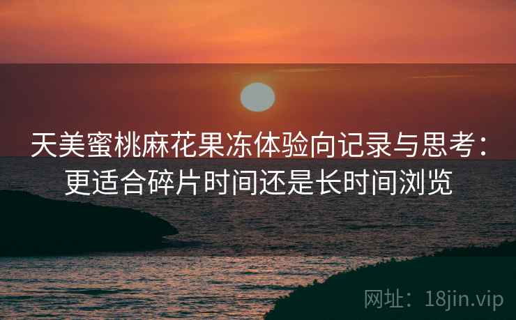 天美蜜桃麻花果冻体验向记录与思考：更适合碎片时间还是长时间浏览  第1张