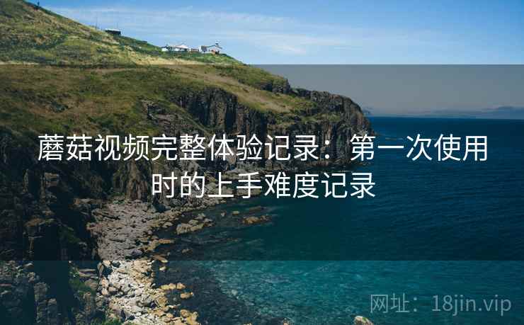 蘑菇视频完整体验记录:第一次使用时的上手难度记录 第2张 蘑菇视频完整体验记录:第一次使用时的上手难度记录 第2张