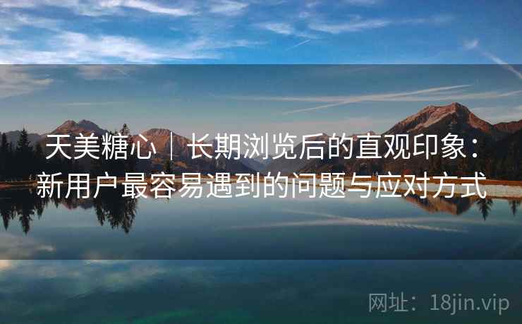 天美糖心|长期浏览后的直观印象:新用户最容易遇到的问题与应对方式 第2张 天美糖心|长期浏览后的直观印象:新用户最容易遇到的问题与应对方式 第2张
