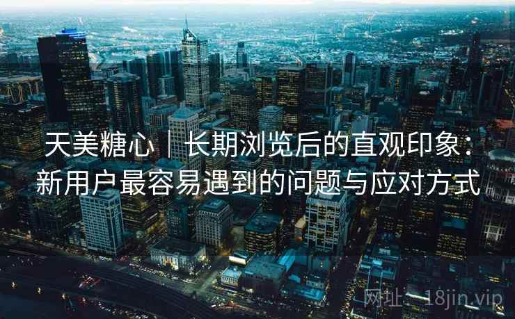 天美糖心|长期浏览后的直观印象:新用户最容易遇到的问题与应对方式 第1张 天美糖心|长期浏览后的直观印象:新用户最容易遇到的问题与应对方式 第1张