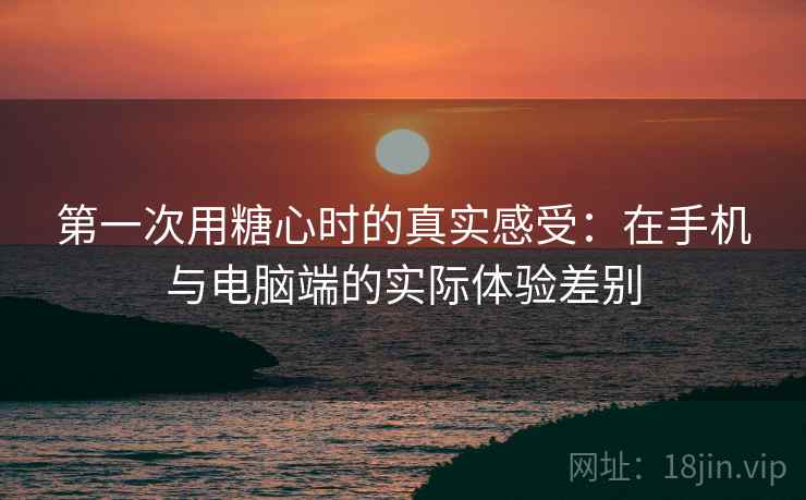 第一次用糖心时的真实感受:在手机与电脑端的实际体验差别 第1张 第一次用糖心时的真实感受:在手机与电脑端的实际体验差别 第1张