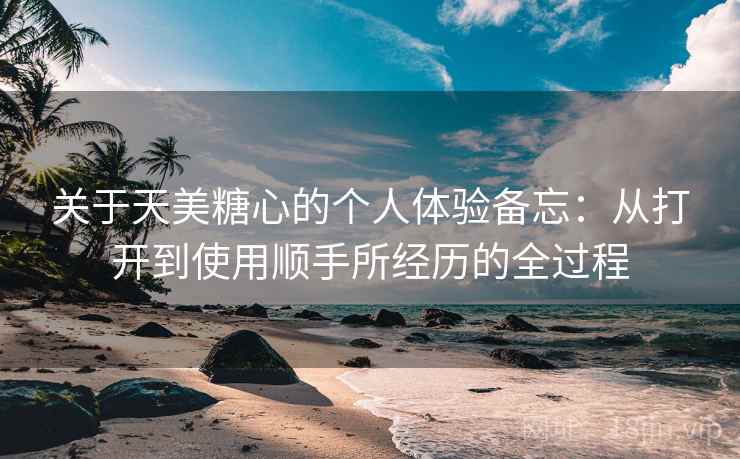 关于天美糖心的个人体验备忘：从打开到使用顺手所经历的全过程  第1张